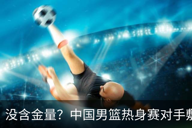 没含金量？中国男篮热身赛对手敷衍比赛，只为拿奖金，纯商业比赛