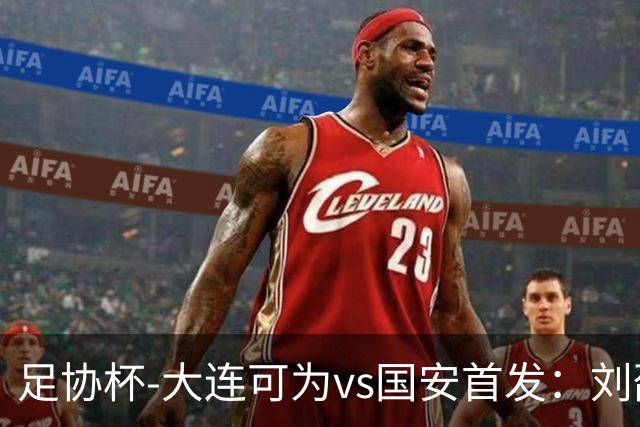 足协杯-大连可为vs国安首发：刘邵子洋首秀张玉宁先发 国安全华班